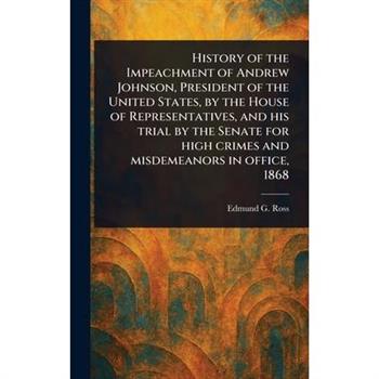 History of the Impeachment of Andrew Johnson, President of the United States, by the House of Representatives, and His Trial by the Senate for High Crimes and Misdemeanors in Office, 1868
