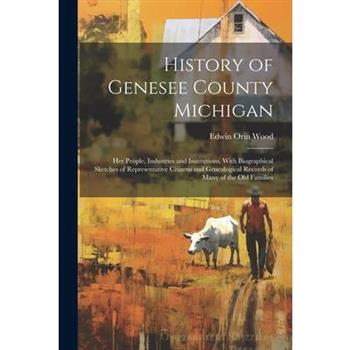 History of Genesee County Michigan; Her People, Industries and Institutions, With Biographical Sketches of Representative Citizens and Genealogical Records of Many of the Old Families