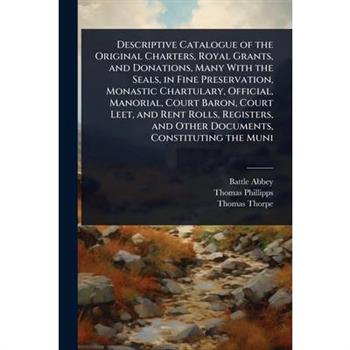 Descriptive Catalogue of the Original Charters, Royal Grants, and Donations, Many With the Seals, in Fine Preservation, Monastic Chartulary, Official, Manorial, Court Baron, Court Leet, and Rent Rolls