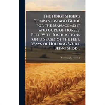 The Horse Shoer's Companion and Guide for the Management and Cure of Horses' Feet, With Instructions on Diseases of the Feet, Ways of Holding While Being Shod ..