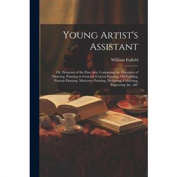 Young Artist's Assistant; or, Elements of the Fine Arts, Containing the Principles of Drawing, Painting in General, Crayon Painting, Oil Painting, Portrait Painting, Miniature Painting, Designing, Col