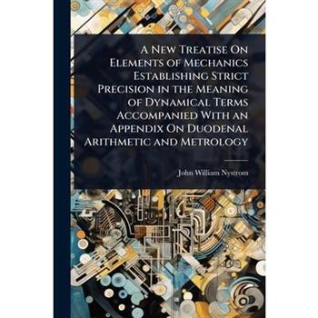 A New Treatise On Elements of Mechanics Establishing Strict Precision in the Meaning of Dynamical Terms Accompanied With an Appendix On Duodenal Arithmetic and Metrology