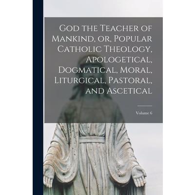 God the Teacher of Mankind, or, Popular Catholic Theology, Apologetical, Dogmatical, Moral, Liturgical, Pastoral, and Ascetical; Volume 6