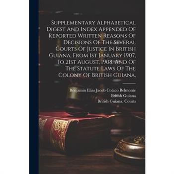 Supplementary Alphabetical Digest And Index Appended Of Reported Written Reasons Of Decisions Of The Several Courts Of Justice In British Guiana, From 1st January 1907, To 21st August, 1908, And Of Th