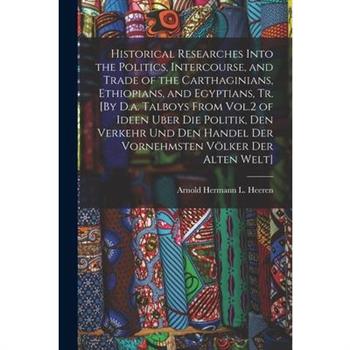 Historical Researches Into the Politics, Intercourse, and Trade of the Carthaginians, Ethiopians, and Egyptians, Tr. [By D.a. Talboys From Vol.2 of Ideen Uber Die Politik, Den Verkehr Und Den Handel D