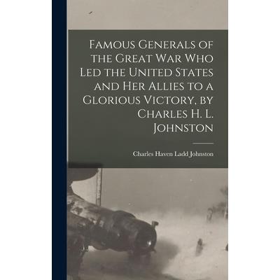 Famous Generals of the Great War Who Led the United States and Her Allies to a Glorious Victory, by Charles H. L. Johnston