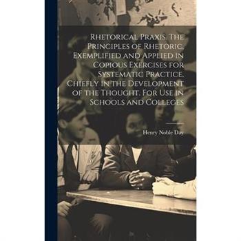 Rhetorical Praxis. The Principles of Rhetoric, Exemplified and Applied in Copious Exercises for Systematic Practice, Chiefly in the Development of the Thought. For use in Schools and Colleges