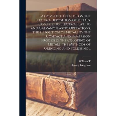 A Complete Treatise on the Electro-deposition of Metals. Comprising Electro-plating and Galvanoplastic Operations, the Deposition of Metals by the Contact and Immersion Processes, the Coloring of Meta