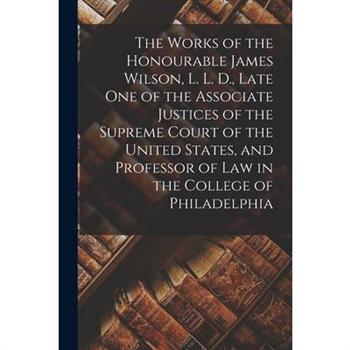The Works of the Honourable James Wilson, L. L. D., Late One of the Associate Justices of the Supreme Court of the United States, and Professor of Law in the College of Philadelphia