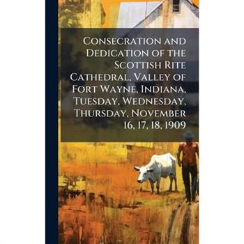 Consecration and Dedication of the Scottish Rite Cathedral, Valley of Fort Wayne, Indiana, Tuesday, Wednesday, Thursday, November 16, 17, 18, 1909