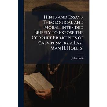 Hints and Essays, Theological and Moral, Intended Briefly to Expose the Corrupt Principles of Calvinism, by a Lay-Man [J. Hollis]