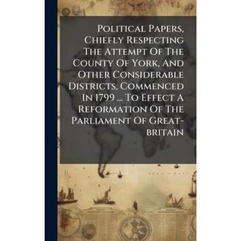 Political Papers, Chiefly Respecting The Attempt Of The County Of York, And Other Considerable Districts, Commenced In 1799 ... To Effect A Reformation Of The Parliament Of Great-britain