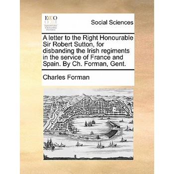 A Letter to the Right Honourable Sir Robert Sutton, for Disbanding the Irish Regiments in the Service of France and Spain. by Ch. Forman, Gent.