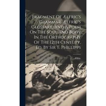 Fragment Of ?lfric’s Grammar, ?lfric’s Glossary, And A Poem On The Soul And Body In The Orthography Of The 12th Century, Ed. By Sir T. Phillipps