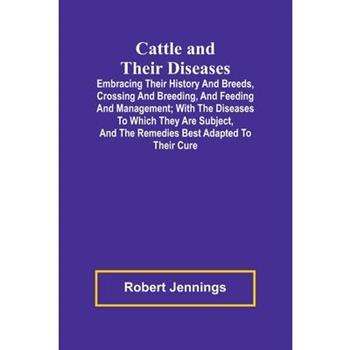 Cattle and Their Diseases; Embracing Their History and Breeds, Crossing and Breeding, and Feeding and Management; with the Diseases to Which They Are Subject, and the Remedies Best Adapted to Their Cu