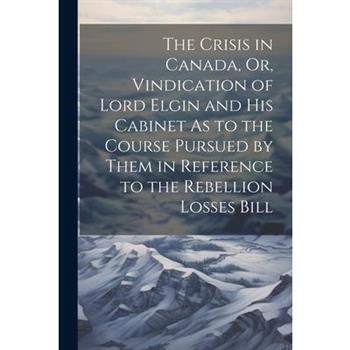 The Crisis in Canada, Or, Vindication of Lord Elgin and His Cabinet As to the Course Pursued by Them in Reference to the Rebellion Losses Bill