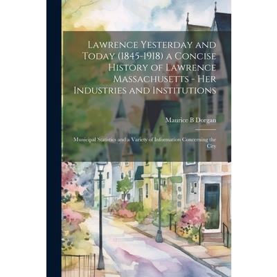 Lawrence Yesterday and Today (1845-1918) a Concise History of Lawrence Massachusetts - her Industries and Institutions; Municipal Statistics and a Variety of Information Concerning the City