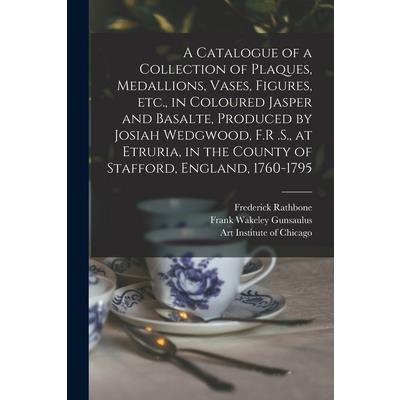 A Catalogue of a Collection of Plaques, Medallions, Vases, Figures, etc., in Coloured Jasper and Basalte, Produced by Josiah Wedgwood, F.R .S., at Etruria, in the County of Stafford, England, 1760-179