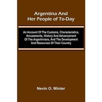 Argentina And Her People Of To-Day; An Account Of The Customs, Characteristics, Amusements, History And Advancement Of The Argentinians, And The Development And Resources Of Their Country