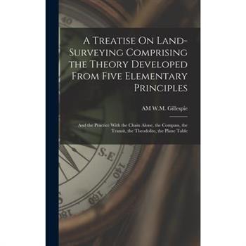 A Treatise On Land-Surveying Comprising the Theory Developed From Five Elementary Principles; and the Practice With the Chain Alone, the Compass, the Transit, the Theodolite, the Plane Table