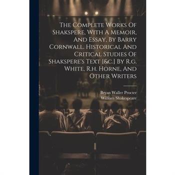 The Complete Works Of Shakspere, With A Memoir, And Essay, By Barry Cornwall. Historical And Critical Studies Of Shakspere's Text [&c.] By R.g. White, R.h. Horne, And Other Writers