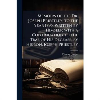 Memoirs of the Dr. Joseph Priestley, to the Year 1795, Written by Himself; With a Continuation to the Time of His Decease, by His Son, Joseph Priestley