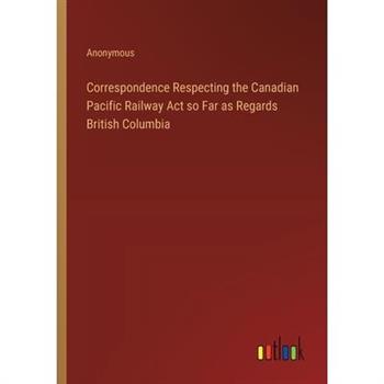 Correspondence Respecting the Canadian Pacific Railway Act so Far as Regards British Columbia