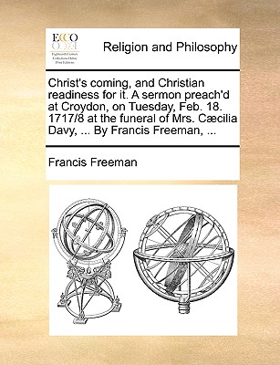 Christ’s Coming, and Christian Readiness for It. a Sermon Preach’d at Croydon, on Tuesday, Feb. 18. 1717/8 at the Funeral of Mrs. C疆cilia Davy, ... by Francis Freeman, ...