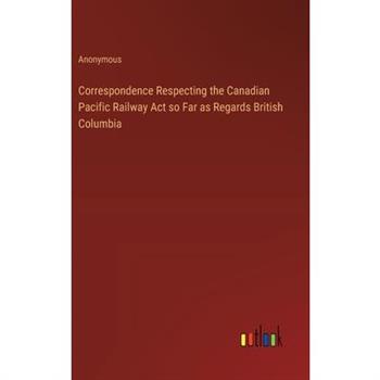Correspondence Respecting the Canadian Pacific Railway Act so Far as Regards British Columbia
