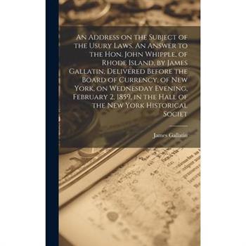 An Address on the Subject of the Usury Laws. An Answer to the Hon. John Whipple, of Rhode Island, by James Gallatin, Delivered Before the Board of Currency, of New York, on Wednesday Evening, February