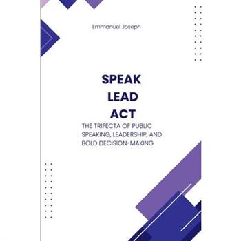 Speak, Lead, Act, The Trifecta of Public Speaking, Leadership, and Bold Decision-Making