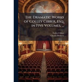 The Dramatic Works of Colley Cibber, Esq. in Five Volumes. ...