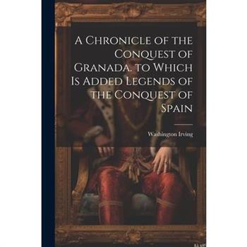 A Chronicle of the Conquest of Granada. to Which Is Added Legends of the Conquest of Spain