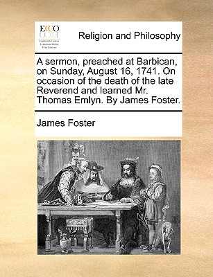 A Sermon, Preached at Barbican, on Sunday, August 16, 1741. on Occasion of the Death of the Late Reverend and Learned Mr. Thomas Emlyn. by James Foster.