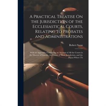 A Practical Treatise On the Jurisdiction of the Ecclesiastical Courts, Relating to Probates and Administrations