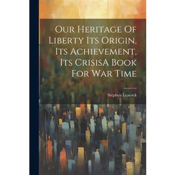 Our Heritage Of Liberty Its Origin, Its Achievement, Its CrisisA Book For War Time