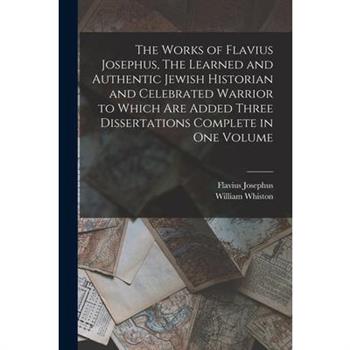 The Works of Flavius Josephus, The Learned and Authentic Jewish Historian and Celebrated Warrior to Which are Added Three Dissertations Complete in One Volume