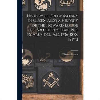 History of Freemasonry in Sussex. Also a History of the Howard Lodge of Brotherly Love, No. 56, Arundel. A.D. 1736-1878. [2Pt.]