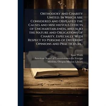 Orthodoxy and Charity United. In Which Are Considered and Displayed the Causes and Mischievous Effects of Uncharitableness, and Also the Nature and Obligations of Charity, Especially With Respect to P