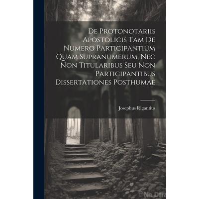 De Protonotariis Apostolicis Tam De Numero Participantium Quam Supranumerum, Nec Non Titularibus Seu Non Participantibus Dissertationes Posthumae