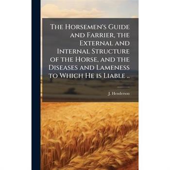 The Horsemen's Guide and Farrier, the External and Internal Structure of the Horse, and the Diseases and Lameness to Which He is Liable ..