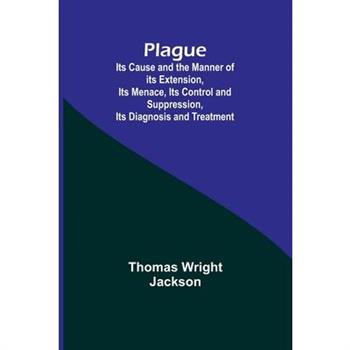 Plague; Its Cause and the Manner of its Extension, Its Menace, Its Control and Suppression, Its Diagnosis and Treatment