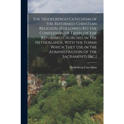 The Heidelbergh Catechism of the Reformed Christian Religion. [Followed By] the Confession of Faith, of the Reformed Churches in the Netherlands, With the Forms Which They Use in the Administration of