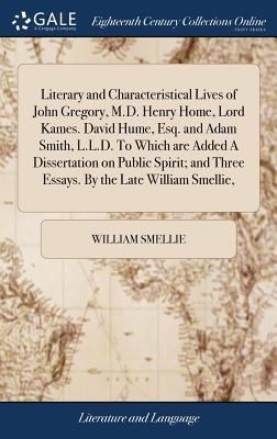 Literary and Characteristical Lives of John Gregory, M.D. Henry Home, Lord Kames. David Hume, Esq. and Adam Smith, L.L.D. to Which Are Added a Dissertation on Public Spirit; And Three Essays. by the L