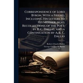 Correspondence of Lord Byron, With a Friend, Including His Letters to His Mother. Also, Recollections of the Poet. by R. C. Dallas, and a Continuation by A. R. C. Dallas
