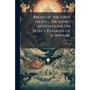 Bread of the First Fruits ... Or Short Meditations On Select Passages of Scripture