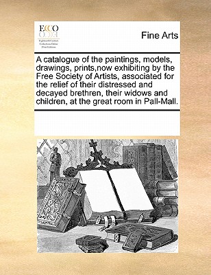 A Catalogue of the Paintings, Models, Drawings, Prints, Now Exhibiting by the Free Society of Artists, Associated for the Relief of Their Distressed and Decayed Brethren, Their Widows and Children, at