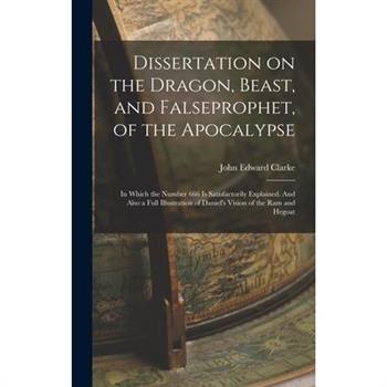 Dissertation on the Dragon, Beast, and Falseprophet, of the Apocalypse; in Which the Number 666 is Satisfactorily Explained. And Also a Full Illustration of Daniel’s Vision of the ram and Hegoat
