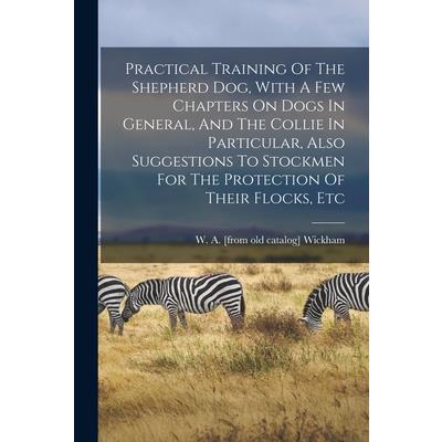 Practical Training Of The Shepherd Dog, With A Few Chapters On Dogs In General, And The Collie In Particular, Also Suggestions To Stockmen For The Protection Of Their Flocks, Etc
