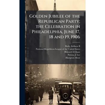 Golden Jubilee of the Republican Party; the Celebration in Philadelphia, June 17, 18 and 19, 1906
